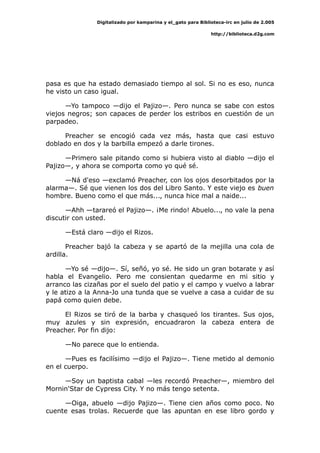 Digitalizado por kamparina y el_gato para Biblioteca-irc en julio de 2.005
http://biblioteca.d2g.com
pasa es que ha estado demasiado tiempo al sol. Si no es eso, nunca
he visto un caso igual.
—Yo tampoco —dijo el Pajizo—. Pero nunca se sabe con estos
viejos negros; son capaces de perder los estribos en cuestión de un
parpadeo.
Preacher se encogió cada vez más, hasta que casi estuvo
doblado en dos y la barbilla empezó a darle tirones.
—Primero sale pitando como si hubiera visto al diablo —dijo el
Pajizo—, y ahora se comporta como yo qué sé.
—Ná d'eso —exclamó Preacher, con los ojos desorbitados por la
alarma—. Sé que vienen los dos del Libro Santo. Y este viejo es buen
hombre. Bueno como el que más..., nunca hice mal a naide...
—Ahh —tarareó el Pajizo—. ¡Me rindo! Abuelo..., no vale la pena
discutir con usted.
—Está claro —dijo el Rizos.
Preacher bajó la cabeza y se apartó de la mejilla una cola de
ardilla.
—Yo sé —dijo—. Sí, señó, yo sé. He sido un gran botarate y así
habla el Evangelio. Pero me consientan quedarme en mi sitio y
arranco las cizañas por el suelo del patio y el campo y vuelvo a labrar
y le atizo a la Anna-Jo una tunda que se vuelve a casa a cuidar de su
papá como quien debe.
El Rizos se tiró de la barba y chasqueó los tirantes. Sus ojos,
muy azules y sin expresión, encuadraron la cabeza entera de
Preacher. Por fin dijo:
—No parece que lo entienda.
—Pues es facilísimo —dijo el Pajizo—. Tiene metido al demonio
en el cuerpo.
—Soy un baptista cabal —les recordó Preacher—, miembro del
Mornin'Star de Cypress City. Y no más tengo setenta.
—Oiga, abuelo —dijo Pajizo—. Tiene cien años como poco. No
cuente esas trolas. Recuerde que las apuntan en ese libro gordo y
 
