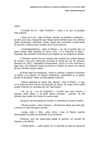 Digitalizado por kamparina y el_gato para Biblioteca-irc en julio de 2.005
http://biblioteca.d2g.com
negro.
—Cuitado de mí —dijo Preacher—. ¿Soy o no soy el pecador
más mísero?
—Pues no lo sé —dijo el Rizos. Sonrió, se levantó y bostezó—.
Le diré una cosa. Sospecho que tengo tanta hambre que me comería
setas venenosas. Vámonos, Jesse, mejor que volvamos a casa antes
de que las mujeres tiren nuestra cena a los puercos.
—Cristodopoderoso —dijo el Pajizo—, no sé si puedo dar un
paso; tengo esta ampolla en carne viva. —Y a Preacher le dijo—:
Supongo que también tendremos que dejarle en su desgracia, abuelo.
Y Preacher sonrió de tal manera que enseñó los cuatro dientes
de arriba y los tres inferiores (incluida la funda de oro de Evelina,
Navidad de 1922). Parpadeó furiosamente. Como un niño marchito y
algo raro, fue bailando hasta la puerta e insistió en besar las manos
de los hombres según salían.
El Rizos bajó los escalones, volvió a subirlos y alargó a Preacher
su Biblia y su bastón; el Pajizo, entretanto, aguardaba en el patio,
donde el atardecer había corrido pálidas cortinas.
—Ahora apóyese en estos dos, abuelo —dijo el Rizos—, y que
no le pillemos otra vez en los bosques de pinos. Un viejo como usted
puede meterse en cantidad de líos. Sea bueno.
—Je, je, je —se rió Preacher—. Cuente que seré bueno y
gracias, señó Jesús, y al señó Santo también... gracias. Ya me
anticipo que naide me creerá si cuento esto.
Cargaron las escopetas al hombro y levantaron al gato montés.
—Mucha suerte —dijo el Rizos—. Vendremos algún que otro día,
a tomar un vaso de agua, quizás.
—Larga vida y feliz, viejo chivo —dijo el Pajizo cuando
atravesaban el patio en dirección a la carretera.
Preacher, que les observaba desde el porche, se acordó de
repente y les llamó:
—¡Señó Jesús..., señó Jesús! Si ve sencilla la cosa de hacerme
 
