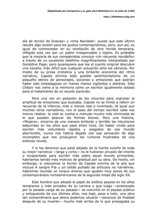 Digitalizado por kamparina y el_gato para Biblioteca-irc en julio de 2.005
http://biblioteca.d2g.com
día de Acción de Gracias» y «Una Navidad»: puede que este último
resulte algo dulzón para los gustos contemporáneos, pero, aun así, es
igual de conmovedor en su revelación de otra herida temprana,
infligida esta vez por un padre irresponsable y lejano. Es probable
que la mayoría de sus compatriotas conozca «Un recuerdo navideño»
a través de un excelente telefilme magníficamente interpretado por
Geraldine Page; pero quienquiera que lea el cuento original descubre
una hazaña, más difícil que cualquier actuación ante las cámaras. Por
medio de su prosa cristalina y una brillante economía del ritmo
narrativo, Capote elimina todo posible sentimentalismo de un
pequeño elenco de personajes, acciones y emociones que podrían
haber sido empalagosos en manos menos vigilantes y diestras. Sólo
Chéjov nos viene a la memoria como un escritor igualmente dotado
para el tratamiento de un asunto parecido.
Pero una vez en posesión de los recursos para expresar la
amplitud de emociones que buscaba, Capote no se limitó a referir un
recuerdo de la infancia, más o menos real o inventado. Al igual que
muchos otros narradores, con el paso del tiempo escribió cada vez
menos relatos: la vida se vuelve a menudo mucho más intrincada de
lo que puedan abarcar las formas breves. Pero una historia,
«Mojave», encarna de una manera brillante y terrible las intuiciones
adquiridas en los años que pasó entre ricos. De haber vivido para
escribir más vislumbres rápidos y sesgados de ese mundo
aborrecible, nunca nos habría dejado con esa sensación de algo
incompleto que nos produjeron los rumores frustrados de una
extensa novela.
Y si los decenios que pasó alejado de la fuente sureña de toda
su mejor narrativa —larga y corta— no le hubieran privado del interés
o incapacitado para escribir más sobre aquel mundo primordial,
habríamos tenido más motivos de gratitud por su obra. De hecho, sin
embargo, si colocamos la ficción de Capote encima de la pila que
incluye A sangre fría y un sólido puñado de artículos no narrativos,
habremos reunido un corpus diverso que igualan muy pocos de sus
contemporáneos norteamericanos de la segunda mitad del siglo XX.
Este hombre que adoptó el papel de exótico payaso en los años
tempranos y más privados de su carrera y que luego —presionado
por la pesada carga de su pasado— se convirtió en el payaso público
y enloquecido de sus últimos años, nos legó, pese a todo, una obra
tan extraordinaria que ahora podemos situarle —decenios de frialdad
después de su muerte— mucho más arriba de lo que presagiaba su
 