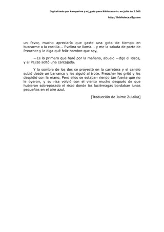 Digitalizado por kamparina y el_gato para Biblioteca-irc en julio de 2.005
http://biblioteca.d2g.com
un favor, mucho apreciaría que gaste una gota de tiempo en
buscarme a la costilla... Evelina se llama... y me la saluda de parte de
Preacher y le diga qué feliz hombre que soy.
—Es lo primero que haré por la mañana, abuelo —dijo el Rizos,
y el Pajizo soltó una carcajada.
Y la sombra de los dos se proyectó en la carretera y el canelo
subió desde un barranco y les siguió al trote. Preacher les gritó y les
despidió con la mano. Pero ellos se estaban riendo tan fuerte que no
le oyeron, y su risa volvió con el viento mucho después de que
hubieran sobrepasado el risco donde las luciérnagas bordaban lunas
pequeñas en el aire azul.
[Traducción de Jaime Zulaika]
 