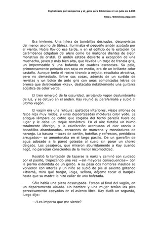 Digitalizado por kamparina y el_gato para Biblioteca-irc en julio de 2.005
http://biblioteca.d2g.com
Era invierno. Una hilera de bombillas desnudas, desprovistas
del menor asomo de tibieza, iluminaba el pequeño andén azotado por
el viento. Había llovido esa tarde, y en el edificio de la estación los
carámbanos colgaban del alero como los malignos dientes de algún
monstruo de cristal. El andén estaba desierto a excepción de una
muchacha, joven y más bien alta, que llevaba un traje de franela gris,
un impermeable y una bufanda de cuadros escoceses. Su pelo,
primorosamente peinado con raya en medio, era de un brillante color
castaño. Aunque tenía el rostro tirando a enjuto, resultaba atractiva,
pero no demasiado. Entre sus cosas, además de un surtido de
revistas y un bolso de ante gris con unas complicadas letras de
bronce que deletreaban «Kay», destacaba notablemente una guitarra
acústica de color verde.
El tren emergió de la oscuridad, arrojando vapor deslumbrante
de luz, y se detuvo en el andén. Kay reunió su parafernalia y subió al
último vagón.
El vagón era una reliquia: gastados interiores, viejos sillones de
felpa roja muy raídos, y unas descortezadas molduras color yodo. La
antigua lámpara de cobre que colgaba del techo parecía fuera de
lugar y le daba un toque romántico. En el aire flotaba un humo
totalmente lóbrego, y la calefacción acentuaba el olor rancio a
bocadillos abandonados, corazones de manzana y mondaduras de
naranja. La basura —tazas de cartón, botellas y refrescos, periódicos
arrugados— se amontonaba en el largo pasillo. De un garrafón de
agua adosado a la pared goteaba al suelo sin parar un chorro
delgado. Los pasajeros, que miraron aburridamente a Kay cuando
llegó, no parecían conscientes de la menor incomodidad.
Resistió la tentación de taparse la nariz y caminó con cuidado
por el pasillo, tropezando una vez —sin mayores consecuencias— con
la pierna extendida de un gordo. A su paso dos hombres insulsos se
volvieron con interés y un niño se subió de pie al asiento gritando
«¡Mamá, mira qué banjo!, ¡oiga, señora, déjeme tocar el banjo!»
hasta que su madre lo hizo callar de una bofetada.
Sólo había una plaza desocupada. Estaba al final del vagón, en
un departamento aislado. Un hombre y una mujer tenían los pies
perezosamente apoyados en el asiento libre. Kay dudó un segundo,
luego dijo:
—¿Les importa que me siente?
 