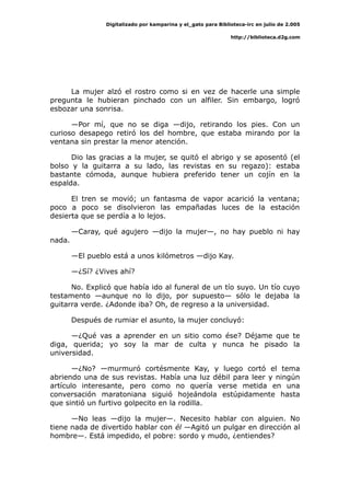 Digitalizado por kamparina y el_gato para Biblioteca-irc en julio de 2.005
http://biblioteca.d2g.com
La mujer alzó el rostro como si en vez de hacerle una simple
pregunta le hubieran pinchado con un alfiler. Sin embargo, logró
esbozar una sonrisa.
—Por mí, que no se diga —dijo, retirando los pies. Con un
curioso desapego retiró los del hombre, que estaba mirando por la
ventana sin prestar la menor atención.
Dio las gracias a la mujer, se quitó el abrigo y se aposentó (el
bolso y la guitarra a su lado, las revistas en su regazo): estaba
bastante cómoda, aunque hubiera preferido tener un cojín en la
espalda.
El tren se movió; un fantasma de vapor acarició la ventana;
poco a poco se disolvieron las empañadas luces de la estación
desierta que se perdía a lo lejos.
—Caray, qué agujero —dijo la mujer—, no hay pueblo ni hay
nada.
—El pueblo está a unos kilómetros —dijo Kay.
—¿Sí? ¿Vives ahí?
No. Explicó que había ido al funeral de un tío suyo. Un tío cuyo
testamento —aunque no lo dijo, por supuesto— sólo le dejaba la
guitarra verde. ¿Adonde iba? Oh, de regreso a la universidad.
Después de rumiar el asunto, la mujer concluyó:
—¿Qué vas a aprender en un sitio como ése? Déjame que te
diga, querida; yo soy la mar de culta y nunca he pisado la
universidad.
—¿No? —murmuró cortésmente Kay, y luego cortó el tema
abriendo una de sus revistas. Había una luz débil para leer y ningún
artículo interesante, pero como no quería verse metida en una
conversación maratoniana siguió hojeándola estúpidamente hasta
que sintió un furtivo golpecito en la rodilla.
—No leas —dijo la mujer—. Necesito hablar con alguien. No
tiene nada de divertido hablar con él —Agitó un pulgar en dirección al
hombre—. Está impedido, el pobre: sordo y mudo, ¿entiendes?
 