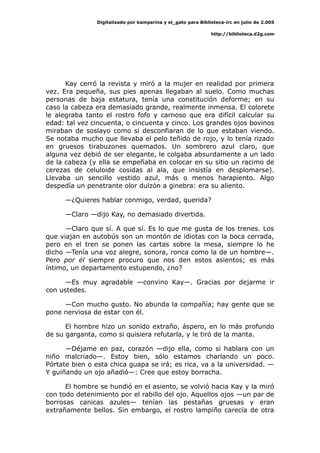 Digitalizado por kamparina y el_gato para Biblioteca-irc en julio de 2.005
http://biblioteca.d2g.com
Kay cerró la revista y miró a la mujer en realidad por primera
vez. Era pequeña, sus pies apenas llegaban al suelo. Como muchas
personas de baja estatura, tenía una constitución deforme; en su
caso la cabeza era demasiado grande, realmente inmensa. El colorete
le alegraba tanto el rostro fofo y carnoso que era difícil calcular su
edad: tal vez cincuenta, o cincuenta y cinco. Los grandes ojos bovinos
miraban de soslayo como si desconfiaran de lo que estaban viendo.
Se notaba mucho que llevaba el pelo teñido de rojo, y lo tenía rizado
en gruesos tirabuzones quemados. Un sombrero azul claro, que
alguna vez debió de ser elegante, le colgaba absurdamente a un lado
de la cabeza (y ella se empeñaba en colocar en su sitio un racimo de
cerezas de celuloide cosidas al ala, que insistía en desplomarse).
Llevaba un sencillo vestido azul, más o menos harapiento. Algo
despedía un penetrante olor dulzón a ginebra: era su aliento.
—¿Quieres hablar conmigo, verdad, querida?
—Claro —dijo Kay, no demasiado divertida.
—Claro que sí. A que sí. Es lo que me gusta de los trenes. Los
que viajan en autobús son un montón de idiotas con la boca cerrada,
pero en el tren se ponen las cartas sobre la mesa, siempre lo he
dicho —Tenía una voz alegre, sonora, ronca como la de un hombre—.
Pero por él siempre procuro que nos den estos asientos; es más
íntimo, un departamento estupendo, ¿no?
—Es muy agradable —convino Kay—. Gracias por dejarme ir
con ustedes.
—Con mucho gusto. No abunda la compañía; hay gente que se
pone nerviosa de estar con él.
El hombre hizo un sonido extraño, áspero, en lo más profundo
de su garganta, como si quisiera refutarla, y le tiró de la manta.
—Déjame en paz, corazón —dijo ella, como si hablara con un
niño malcriado—. Estoy bien, sólo estamos charlando un poco.
Pórtate bien o esta chica guapa se irá; es rica, va a la universidad. —
Y guiñando un ojo añadió—: Cree que estoy borracha.
El hombre se hundió en el asiento, se volvió hacia Kay y la miró
con todo detenimiento por el rabillo del ojo. Aquellos ojos —un par de
borrosas canicas azules— tenían las pestañas gruesas y eran
extrañamente bellos. Sin embargo, el rostro lampiño carecía de otra
 