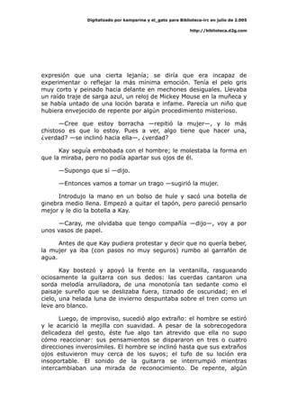 Digitalizado por kamparina y el_gato para Biblioteca-irc en julio de 2.005
http://biblioteca.d2g.com
expresión que una cierta lejanía; se diría que era incapaz de
experimentar o reflejar la más mínima emoción. Tenía el pelo gris
muy corto y peinado hacia delante en mechones desiguales. Llevaba
un raído traje de sarga azul, un reloj de Mickey Mouse en la muñeca y
se había untado de una loción barata e infame. Parecía un niño que
hubiera envejecido de repente por algún procedimiento misterioso.
—Cree que estoy borracha —repitió la mujer—, y lo más
chistoso es que lo estoy. Pues a ver, algo tiene que hacer una,
¿verdad? —se inclinó hacia ella—, ¿verdad?
Kay seguía embobada con el hombre; le molestaba la forma en
que la miraba, pero no podía apartar sus ojos de él.
—Supongo que sí —dijo.
—Entonces vamos a tomar un trago —sugirió la mujer.
Introdujo la mano en un bolso de hule y sacó una botella de
ginebra medio llena. Empezó a quitar el tapón, pero pareció pensarlo
mejor y le dio la botella a Kay.
—Caray, me olvidaba que tengo compañía —dijo—, voy a por
unos vasos de papel.
Antes de que Kay pudiera protestar y decir que no quería beber,
la mujer ya iba (con pasos no muy seguros) rumbo al garrafón de
agua.
Kay bostezó y apoyó la frente en la ventanilla, rasgueando
ociosamente la guitarra con sus dedos: las cuerdas cantaron una
sorda melodía arrulladora, de una monotonía tan sedante como el
paisaje sureño que se deslizaba fuera, tiznado de oscuridad; en el
cielo, una helada luna de invierno despuntaba sobre el tren como un
leve aro blanco.
Luego, de improviso, sucedió algo extraño: el hombre se estiró
y le acarició la mejilla con suavidad. A pesar de la sobrecogedora
delicadeza del gesto, éste fue algo tan atrevido que ella no supo
cómo reaccionar: sus pensamientos se dispararon en tres o cuatro
direcciones inverosímiles. El hombre se inclinó hasta que sus extraños
ojos estuvieron muy cerca de los suyos; el tufo de su loción era
insoportable. El sonido de la guitarra se interrumpió mientras
intercambiaban una mirada de reconocimiento. De repente, algún
 