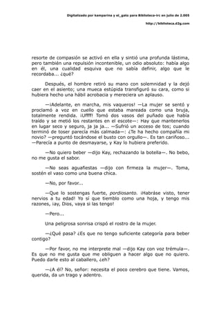 Digitalizado por kamparina y el_gato para Biblioteca-irc en julio de 2.005
http://biblioteca.d2g.com
resorte de compasión se activó en ella y sintió una profunda lástima,
pero también una repulsión incontenible, un odio absoluto: había algo
en él, una cualidad esquiva que no sabía definir, algo que le
recordaba... ¿qué?
Después, el hombre retiró su mano con solemnidad y la dejó
caer en el asiento; una mueca estúpida transfiguró su cara, como si
hubiera hecho una hábil acrobacia y mereciera un aplauso.
—¡Adelante, en marcha, mis vaqueros! —La mujer se sentó y
proclamó a voz en cuello que estaba mareada como una bruja,
totalmente rendida. ¡Uffff! Tomó dos vasos del puñado que había
traído y se metió los restantes en el escote—: Hay que mantenerlos
en lugar seco y seguro, ja ja ja... —Sufrió un acceso de tos; cuando
terminó de toser parecía más calmada—: ¿Te ha hecho compañía mi
novio? —preguntó tocándose el busto con orgullo—. Es tan cariñoso...
—Parecía a punto de desmayarse, y Kay lo hubiera preferido.
—No quiero beber —dijo Kay, rechazando la botella—. No bebo,
no me gusta el sabor.
—No seas aguafiestas —dijo con firmeza la mujer—. Toma,
sostén el vaso como una buena chica.
—No, por favor...
—Que lo sostengas fuerte, pordiosanto. ¡Habráse visto, tener
nervios a tu edad! Yo sí que tiemblo como una hoja, y tengo mis
razones, ¡ay, Dios, vaya si las tengo!
—Pero...
Una peligrosa sonrisa crispó el rostro de la mujer.
—¿Qué pasa? ¿Es que no tengo suficiente categoría para beber
contigo?
—Por favor, no me interprete mal —dijo Kay con voz trémula—.
Es que no me gusta que me obliguen a hacer algo que no quiero.
Puedo darle esto al caballero, ¿eh?
—¿A él? No, señor: necesita el poco cerebro que tiene. Vamos,
querida, da un trago y adentro.
 