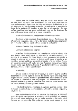 Digitalizado por kamparina y el_gato para Biblioteca-irc en julio de 2.005
http://biblioteca.d2g.com
Viendo que no había salida, Kay se rindió para evitar una
escena. Tomó un sorbo y se estremeció. Era una ginebra terrible; le
quemó la garganta hasta que sus ojos se llenaron de lágrimas, y en
un momento en que la mujer no estaba mirando vació el vaso por la
boca de la guitarra. El hombre la vio. Kay se dio cuenta y le hizo
señas inquietas con los ojos, suplicándole que no la delatara. Su
expresión ausente no reveló si le había entendido.
—¿De dónde eres? —La mujer reanudó la conversación.
Siguieron unos segundos de perplejidad en que fue incapaz de
ofrecer una respuesta; los nombres de varias ciudades se precipitaron
en su mente hasta que logró extraer uno de la confusión:
—Nueva Orleáns. Soy de Nueva Orleáns.
La mujer rebosaba de alegría:
—¡Ahí es donde quisiera ir yo cuando me corte la coleta! Una
vez, bueno, sería 1923, puse un bonito local en Nueva Orleáns. De
adivina. A ver, era en St. Peter Street —Hizo una pausa, se agachó y
colocó la ginebra en el suelo; la botella rodó hasta el pasillo y se
meció de acá para allá con un sonido ahogado—. Yo me crié en Texas,
en un rancho enorme. Mi padre era rico. Nosotros siempre tuvimos lo
mejor, hasta ropa de París, Francia. A que tú también tienes una casa
bárbara. ¿Tienes jardín? ¿Con flores?
—Sólo lilas.
En eso entró un revisor en el vagón, y al abrir la puerta una fría
bocanada de viento agitó la basura del pasillo y por unos segundos
aligeró el aire viciado; avanzaba pesadamente, deteniéndose a picar
un billete o a conversar con un pasajero. Era medianoche pasada.
Alguien tocaba muy bien la armónica; otro discutía sobre las virtudes
de cierto político; un niño gritó en sueños.
—No tendrías tantos remilgos si supieras quiénes somos —dijo
la mujer, sacudiendo su enorme cabeza—. Nosotros somos «alguien»,
vaya que sí.
Kay abrió nerviosamente un paquete de cigarrillos y encendió
uno. Se sentía avergonzada y se preguntó si no habría un asiento
libre en el vagón delantero; ya no podía soportar a la mujer ni al
hombre un minuto más. Sin embargo, nunca había estado en una
 