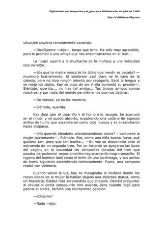 Digitalizado por kamparina y el_gato para Biblioteca-irc en julio de 2.005
http://biblioteca.d2g.com
situación siquiera remotamente parecida.
—Discúlpeme —dijo—, tengo que irme. Ha sido muy agradable,
pero le prometí a una amiga que nos encontraríamos en el tren...
La mujer agarró a la muchacha de la muñeca a una velocidad
casi invisible.
—¿Es que tu madre nunca te ha dicho que mentir es pecado? —
murmuró teatralmente. El sombrero azul claro se le cayó de la
cabeza, pero no hizo ningún intento por recogerlo. Sacó la lengua y
se mojó los labios. Kay se puso de pie y ella aumentó su presión—.
Siéntate, querida..., no hay tal amiga... Tus únicos amigos somos
nosotros, y por nada del mundo permitiríamos que nos dejaras.
—De verdad, yo no les mentiría.
—Siéntate, querida.
Kay dejó caer el cigarrillo y el hombre lo recogió. Se acurrucó
en el rincón y se quedó absorto, expulsando una cadena de espesos
anillos de humo que ascendieron como ojos huecos y se ensancharon
hasta disiparse.
—¿No querrás ofenderlo abandonándonos ahora? —canturreó la
mujer suavemente—. Siéntate. Eso, como una niña buena. Vaya, qué
guitarra tan, pero que tan bonita... —Su voz se desvaneció ante el
estruendo de un segundo tren. Por un instante se apagaron las luces
del vagón; en la oscuridad las ventanillas doradas del tren que
pasaba parpadearon negro-amarillo-negro-amarillo-negro-amarillo. El
cigarro del hombre latió como el brillo de una luciérnaga, y sus anillos
de humo siguieron ascendiendo calmosamente. Fuera, una campana
repicó con violencia.
Cuando volvió la luz, Kay se masajeaba la muñeca donde los
recios dedos de la mujer le habían dejado una dolorosa marca, como
un brazalete. Estaba más sorprendida que enojada. Decidió preguntar
al revisor si podía conseguirle otro asiento, pero cuando llegó para
pedirle el billete, farfulló una incoherente petición.
—¿Dígame?
—Nada —dijo.
 