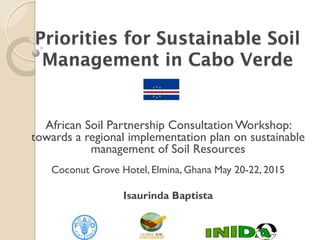 Priorities for Sustainable Soil
Management in Cabo Verde
African Soil Partnership Consultation Workshop:
towards a regional implementation plan on sustainable
management of Soil Resources
Coconut Grove Hotel, Elmina, Ghana May 20-22, 2015
Isaurinda Baptista
 