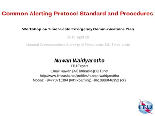 Common Alerting Protocol Standard and Procedures
Nuwan Waidyanatha
ITU Expert
Email: nuwan [AT] lirneasia [DOT] net
http://www.lirneasia.net/profiles/nuwan-waidyanatha
Mobile: +94773710394 (Int'l Roaming) +8613888446352 (cn)
Workshop on Timor-Leste Emergency Communications Plan
2015 April 28
National Communications Authority of Timor-Leste, Dili, Timor-Leste
 