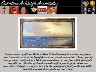 Bricher was a significant Hudson River School landscapist and marine painter who is considered to be the last of the relevant American luminists. It was part of a large estate consigned by a Michigan connoisseur to our firm which featured a magnificent collection of American and English paintings, furniture and decorations. This piece was purchased by the consignor’s family in the late 1800’s and had been out of the public eye since then. 