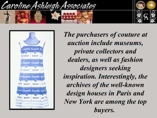 The purchasers of couture at auction include museums, private collectors and dealers, as well as fashion designers seeking inspiration. Interestingly, the archives of the well-known design houses in Paris and New York are among the top buyers.  