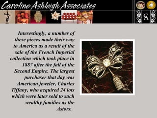 Interestingly, a number of these pieces made their way to America as a result of the sale of the French Imperial collection which took place in 1887 after the fall of the Second Empire. The largest purchaser that day was American jeweler, Charles Tiffany, who acquired 24 lots which were later sold to such wealthy families as the Astors.  