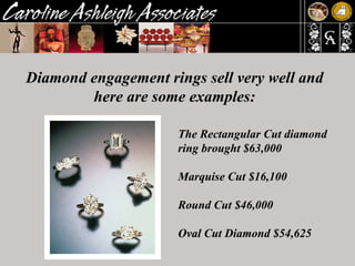 Diamond engagement rings sell very well and here are some examples: The Rectangular Cut diamond ring brought $63,000  Marquise Cut $16,100  Round Cut $46,000  Oval Cut Diamond $54,625 