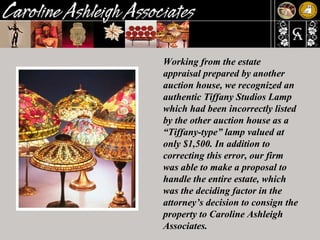 Working from the estate appraisal prepared by another auction house, we recognized an authentic Tiffany Studios Lamp which had been incorrectly listed by the other auction house as a “Tiffany-type” lamp valued at only $1,500. In addition to correcting this error, our firm was able to make a proposal to handle the entire estate, which was the deciding factor in the attorney’s decision to consign the property to Caroline Ashleigh Associates.  