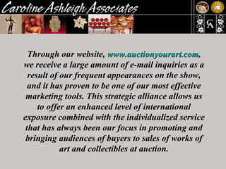 Through our website,  www.auctionyourart.com , we receive a large amount of e-mail inquiries as a result of our frequent appearances on the show, and it has proven to be one of our most effective marketing tools. This strategic alliance allows us to offer an enhanced level of international exposure combined with the individualized service that has always been our focus in promoting and bringing audiences of buyers to sales of works of art and collectibles at auction. 