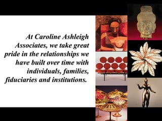 At Caroline Ashleigh Associates, we take great pride in the relationships we have built over time with individuals, families, fiduciaries and institutions.  