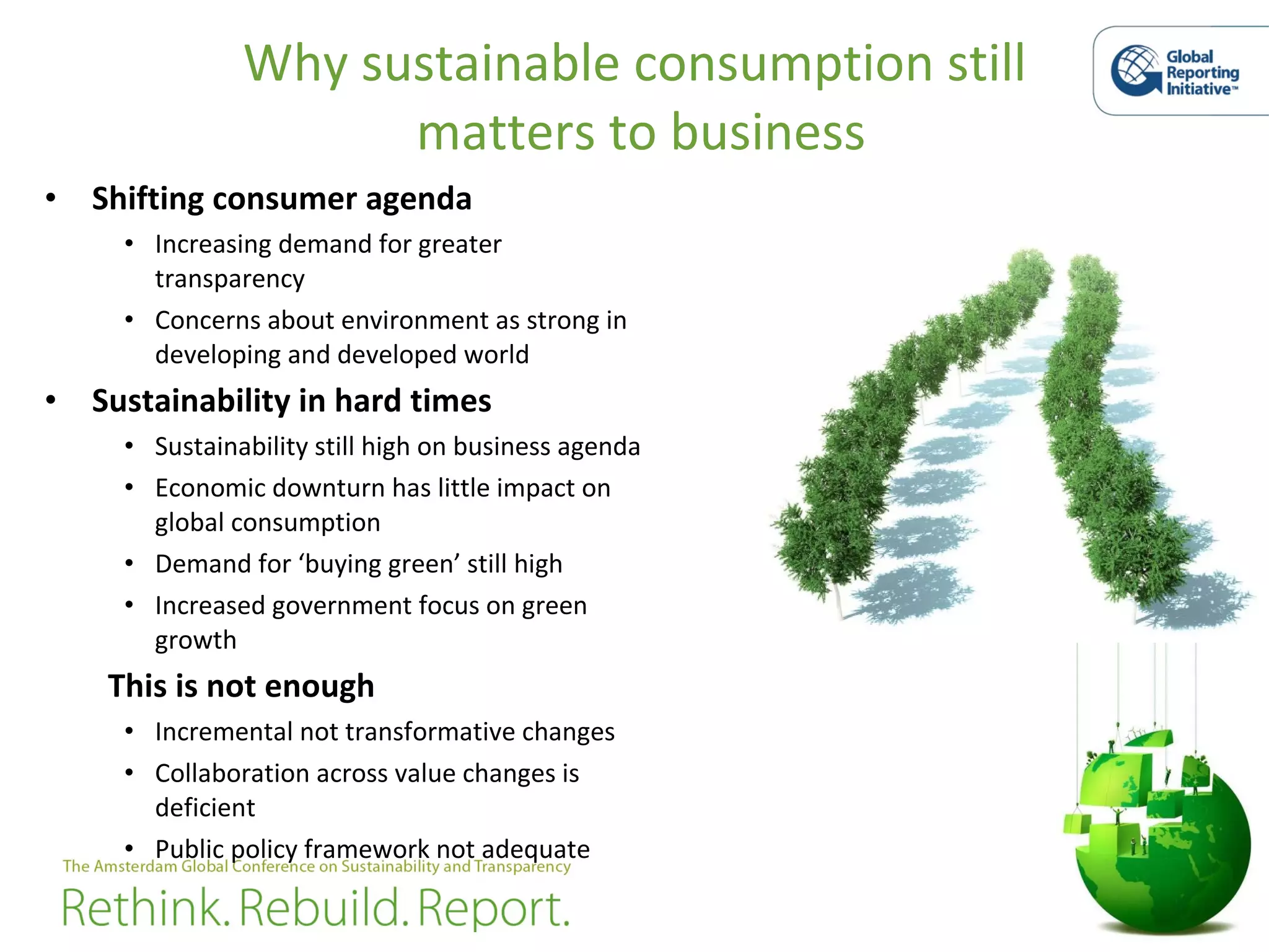 Why sustainable consumption still  matters to business Shifting consumer agenda Increasing demand for greater transparency Concerns about environment as strong in developing and developed world  Sustainability in hard times Sustainability still high on business agenda  Economic downturn has little impact on global consumption  Demand for ‘buying green’ still high Increased government focus on green growth This is not enough Incremental not transformative changes  Collaboration across value changes is deficient  Public policy framework not adequate  