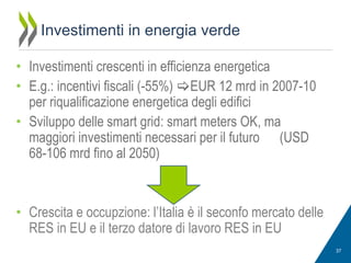 Investimenti in energia verde
• Investimenti crescenti in efficienza energetica
• E.g.: incentivi fiscali (-55%) EUR 12 mrd in 2007-10
per riqualificazione energetica degli edifici
• Sviluppo delle smart grid: smart meters OK, ma
maggiori investimenti necessari per il futuro (USD
68-106 mrd fino al 2050)

• Crescita e occupzione: l’Italia è il seconfo mercato delle
RES in EU e il terzo datore di lavoro RES in EU
37

 