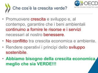 Che cos’è la crescita verde?

• Promuovere crescita e sviluppo e, al
contempo, garantire che i beni ambientali
continuino a fornire le risorse e i servizi
necessari al nostro benessere.
• No conflitto tra crescita economica e ambiente.
• Rendere operativi i principi dello sviluppo
sostenibile.
• Abbiamo bisogno della crescita economica,
meglio che sia VERDE!!!

 