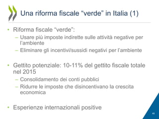 Una riforma fiscale “verde” in Italia (1)
• Riforma fiscale “verde”:
– Usare più imposte indirette sulle attività negative per
l’ambiente
– Eliminare gli incentivi/sussidi negativi per l’ambiente

• Gettito potenziale: 10-11% del gettito fiscale totale
nel 2015
– Consolidamento dei conti pubblici
– Ridurre le imposte che disincentivano la crescita
economica

• Esperienze internazionali positive
48

 