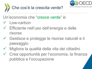 Che cos’è la crescita verde?
Un’economia che “cresce verde” è:
 Low-carbon
 Efficiente nell’uso dell’energia e delle
risorse
 Gestisce e protegge le risorse naturali e il
paesaggio
 Migliora la qualità della vita dei cittadini
 Crea opportunità per l’economia, la finanza
pubblica e l’occupazione

 