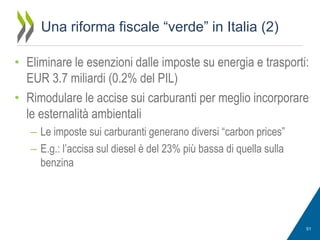 Una riforma fiscale “verde” in Italia (2)
• Eliminare le esenzioni dalle imposte su energia e trasporti:
EUR 3.7 miliardi (0.2% del PIL)
• Rimodulare le accise sui carburanti per meglio incorporare
le esternalità ambientali
– Le imposte sui carburanti generano diversi “carbon prices”
– E.g.: l’accisa sul diesel è del 23% più bassa di quella sulla
benzina

51

 