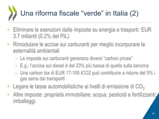 Una riforma fiscale “verde” in Italia (2)
• Eliminare le esenzioni dalle imposte su energia e trasporti: EUR
3.7 miliardi (0.2% del PIL)
• Rimodulare le accise sui carburanti per meglio incorporare le
esternalità ambientali
– Le imposte sui carburanti generano diversi “carbon prices”
– E.g.: l’accisa sul diesel è del 23% più bassa di quella sulla benzina
– Una carbon tax di EUR 17-100 tCO2 può contribuire a ridurre del 5% i
gas serra dai transporti

• Legare le tasse automobilistiche ai livelli di emissione di CO2
• Altre imposte: proprietà immobiliare; acqua; pesticidi e fertilizzanti;
imballaggi.
53

 