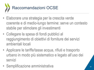 Raccomandazioni OCSE
• Elaborare una strategia per la crescita verde
coerente e di medio-lungo termine: serve un contesto
stabile per stimolare gli investimenti
• Collegare la spesa di fondi pubblici al
raggiungimento di obiettivi di forniture dei servizi
ambientali locali
• Applicare le tariffe/tasse acqua, rifiuti e trasporto
urbano in modo più sistematico e legato all’uso dei
servizi
• Semplificazione amministrativa

54

 