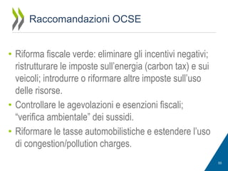 Raccomandazioni OCSE
• Riforma fiscale verde: eliminare gli incentivi negativi;
ristrutturare le imposte sull’energia (carbon tax) e sui
veicoli; introdurre o riformare altre imposte sull’uso
delle risorse.
• Controllare le agevolazioni e esenzioni fiscali;
“verifica ambientale” dei sussidi.
• Riformare le tasse automobilistiche e estendere l’uso
di congestion/pollution charges.
55

 