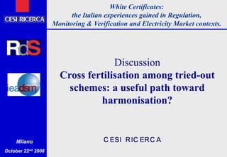 White Certificates:
the Italian experiences gained in Regulation,
Monitoring & Verification and Electricity Market contexts.
Milano
October 22nd 2008
Discussion
Cross fertilisation among tried-out
schemes: a useful path toward
harmonisation?
 