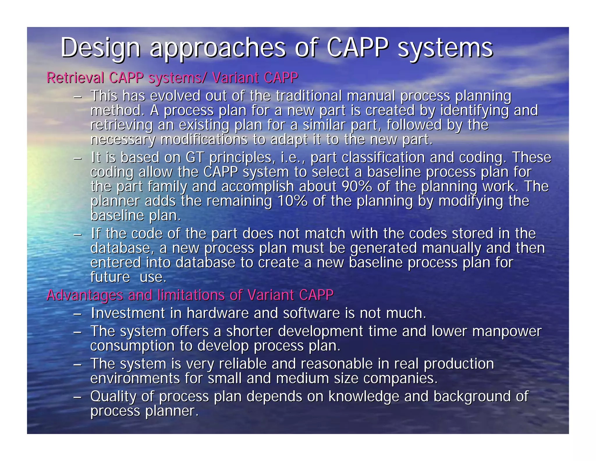 Design approaches of CAPP systems 
Retrieval CAPP systems/ Variant CAPP 
–– This has evolved out of the traditional manual process planning 
method. A process plan for a new part is created by identifying and 
retrieving an existing plan for a similar part, followed by the 
necessary modifications to adapt it to the new part. 
–– It is based on GT principles, i.e., part classification and coding. These 
coding allow the CAPP system to select a baseline process plan for 
the part family and accomplish about 90% of the planning work. The 
planner adds the remaining 10% of the planning by modifying the 
baseline plan. 
–– If the code of the part does not match with the codes stored in the 
database, a new process plan must be generated manually and then 
entered into database to create a new baseline process plan for 
future use. 
Advantages and limitations of Variant CAPP 
–– Investment in hardware and software is not much. 
–– The system offers a shorter development time and lower manpower 
consumption to develop process plan. 
–– The system is very reliable and reasonable in real production 
environments for small and medium size companies. 
–– Quality of process plan depends on knowledge and background of 
process planner. 
 