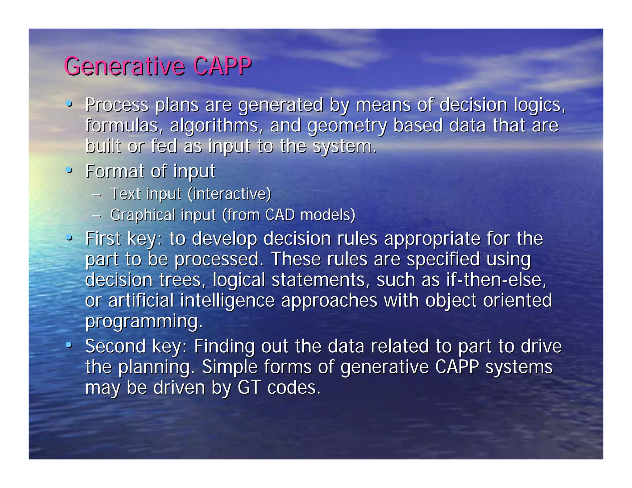 Generative CAPP 
•• Process plans are generated by means of decision logics, 
formulas, algorithms, and geometry based data that are 
built or fed as input to the system. 
•• Format of input 
–– Text input (interactive) 
–– Graphical input (from CAD models) 
•• First key: to develop decision rules appropriate for the 
part to be processed. These rules are specified using 
decision trees, logical statements, such as if-then-else, 
or artificial intelligence approaches with object oriented 
programming. 
•• Second key: Finding out the data related to part to drive 
the planning. Simple forms of generative CAPP systems 
may be driven by GT codes. 
 