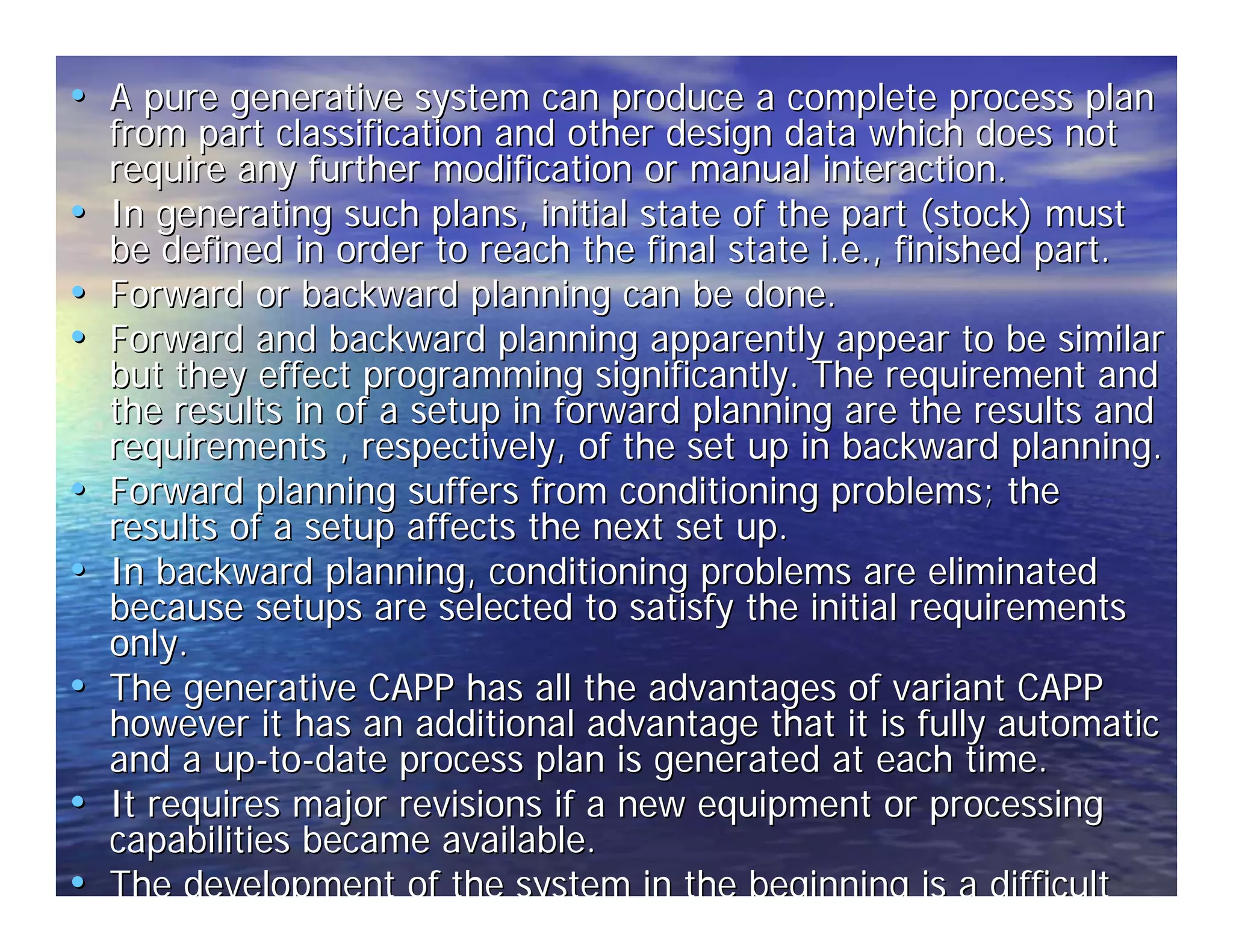 •• A pure generative system can produce a complete process plan 
from part classification and other design data which does not 
require any further modification or manual interaction. 
•• In generating such plans, initial state of the part (stock) must 
be defined in order to reach the final state i.e., finished part. 
•• Forward or backward planning can be done. 
•• Forward and backward planning apparently appear to be similar 
but they effect programming significantly. The requirement and 
the results in of a setup in forward planning are the results and 
requirements , respectively, of the set up in backward planning. 
•• Forward planning suffers from conditioning problems; the 
results of a setup affects the next set up. 
•• In backward planning, conditioning problems are eliminated 
because setups are selected to satisfy the initial requirements 
only. 
•• The generative CAPP has all the advantages of variant CAPP 
however it has an additional advantage that it is fully automatic 
and a up-to-date process plan is generated at each time. 
•• It requires major revisions if a new equipment or processing 
capabilities became available. 
•• The development of the system in the beginning is a difficult 
