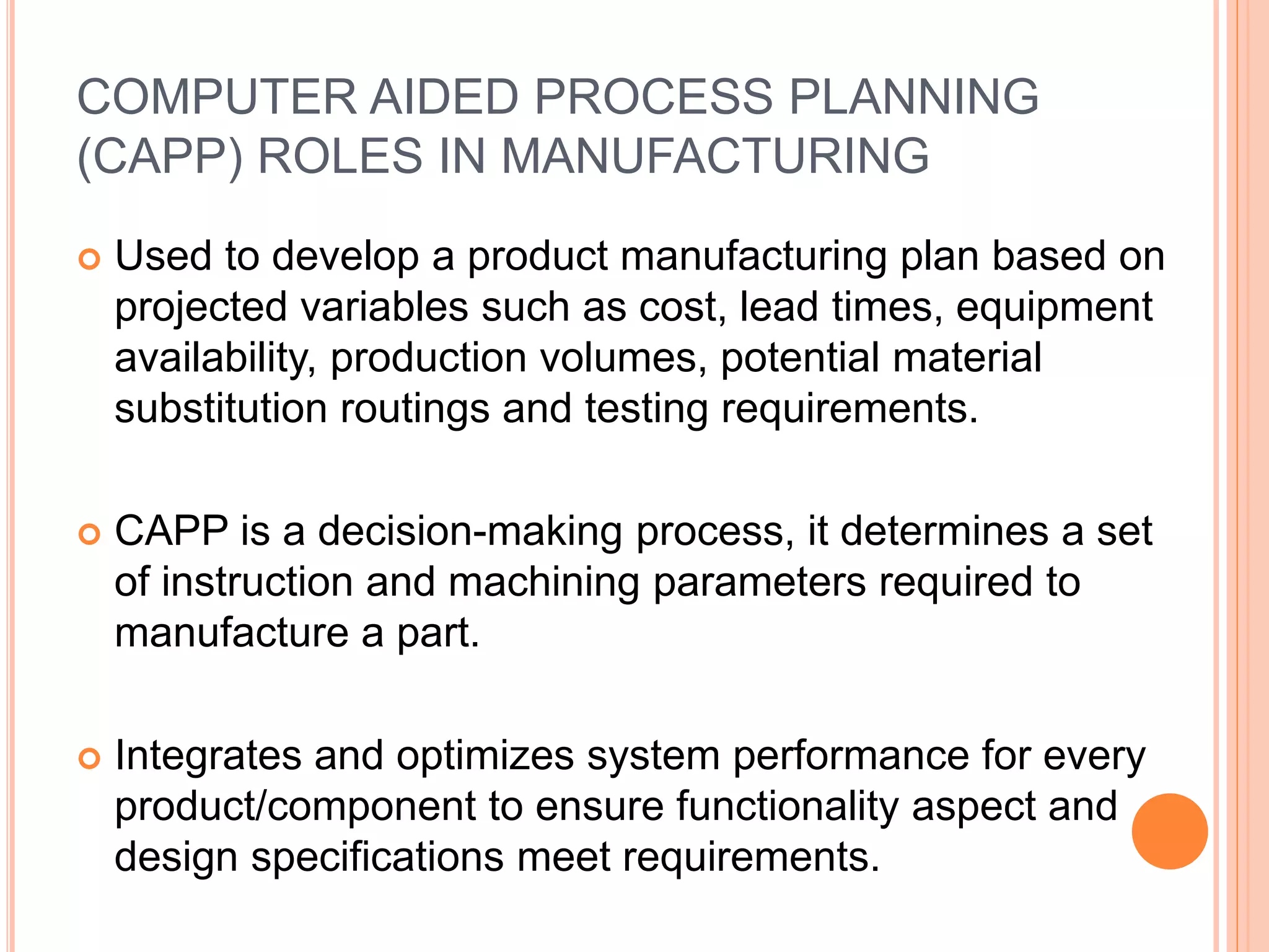 COMPUTER AIDED PROCESS PLANNING 
(CAPP) ROLES IN MANUFACTURING 
 Used to develop a product manufacturing plan based on 
projected variables such as cost, lead times, equipment 
availability, production volumes, potential material 
substitution routings and testing requirements. 
 CAPP is a decision-making process, it determines a set 
of instruction and machining parameters required to 
manufacture a part. 
 Integrates and optimizes system performance for every 
product/component to ensure functionality aspect and 
design specifications meet requirements. 
 