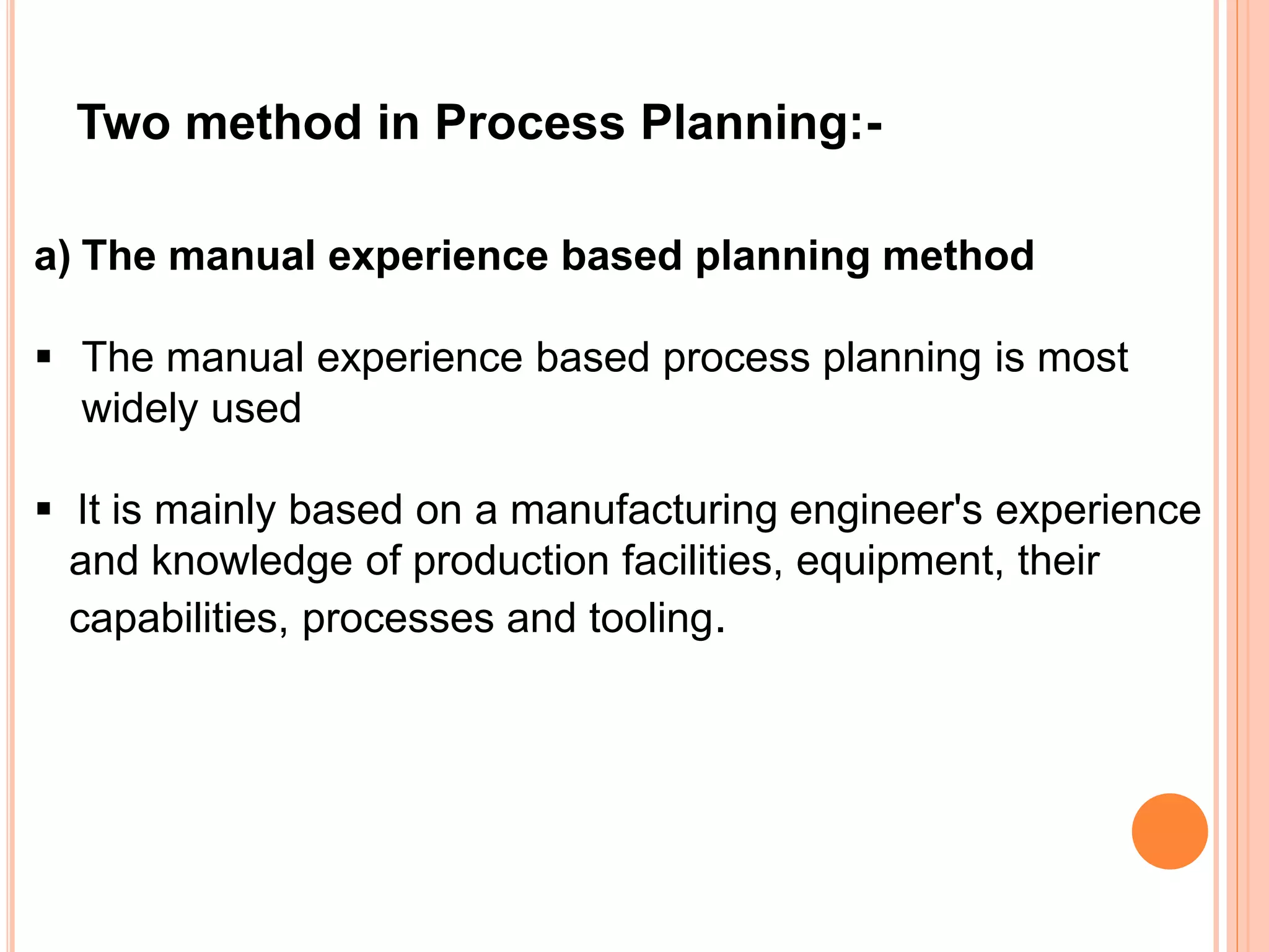 Two method in Process Planning:- 
a) The manual experience based planning method 
 The manual experience based process planning is most 
widely used 
 It is mainly based on a manufacturing engineer's experience 
and knowledge of production facilities, equipment, their 
capabilities, processes and tooling. 
 