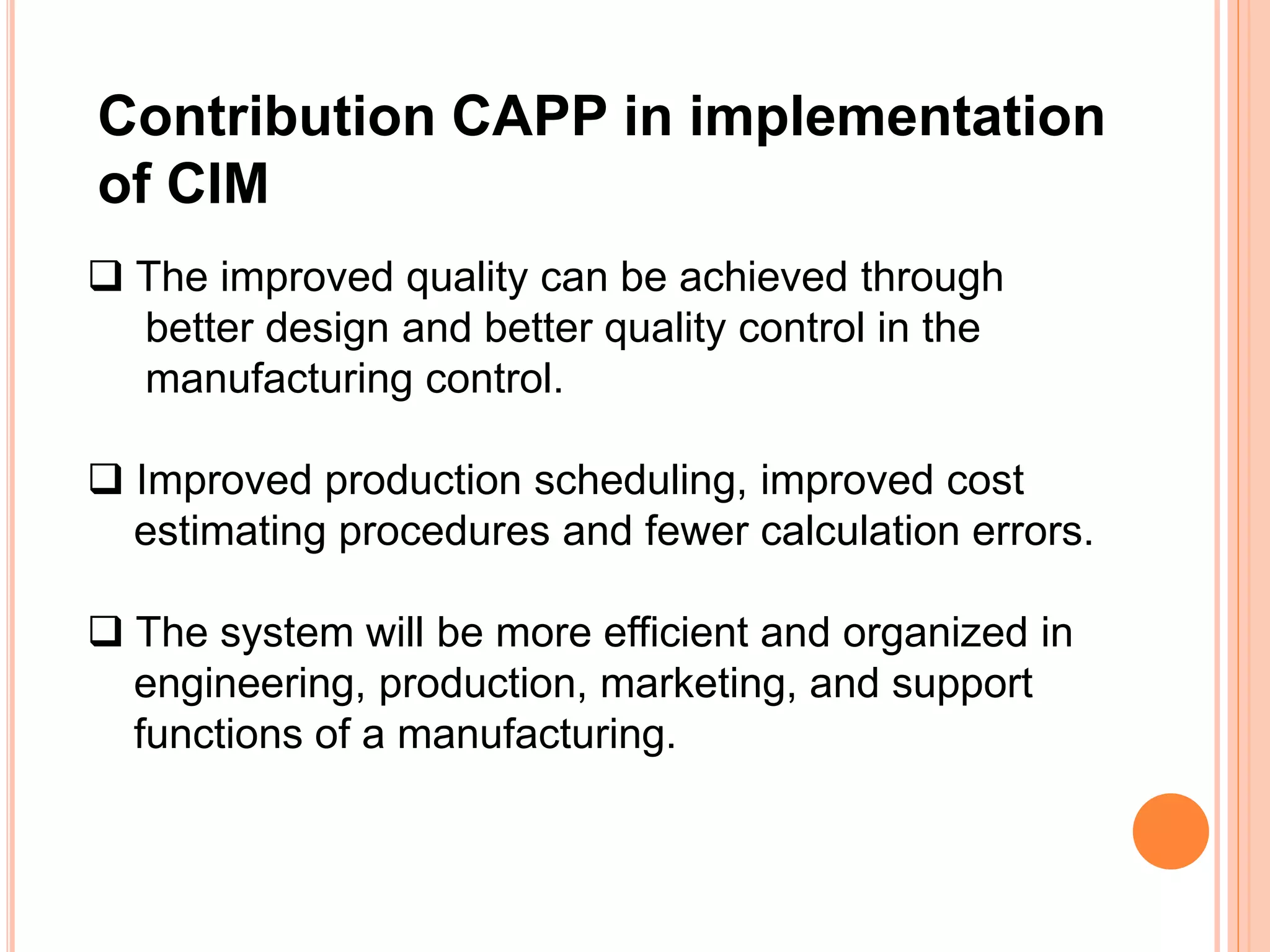 Contribution CAPP in implementation 
of CIM 
 The improved quality can be achieved through 
better design and better quality control in the 
manufacturing control. 
 Improved production scheduling, improved cost 
estimating procedures and fewer calculation errors. 
 The system will be more efficient and organized in 
engineering, production, marketing, and support 
functions of a manufacturing. 
 