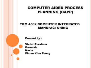 COMPUTER AIDED PROCESS 
PLANNING (CAPP) 
TKM 4502 COMPUTER INTEGRATED 
MANUFACTURING 
Present by : 
Victor Abraham 
Darnesh 
Navin 
Phuan Kian Teong 
 