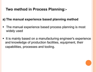Two method in Process Planning:- 
a) The manual experience based planning method 
 The manual experience based process planning is most 
widely used 
 It is mainly based on a manufacturing engineer's experience 
and knowledge of production facilities, equipment, their 
capabilities, processes and tooling. 
 