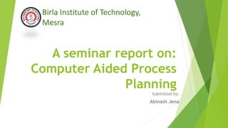 A seminar report on:
Computer Aided Process
Planning
Submitted by:
Abinash Jena
Birla Institute of Technology,
Mesra
 