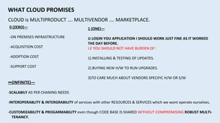 CLOUD is MULTIPRODUCT …. MULTIVENDOR …. MARKETPLACE.
WHAT CLOUD PROMISES
0 (ZERO)—
-ON PREMISES INFRASTRUCTURE
-ACQUISITION COST
-ADOPTION COST
-SUPPORT COST
1 (ONE)—
U LOGIN YOU APPLICATION I SHOULD WORK JUST FINE AS IT WORKED
THE DAY BEFORE.
I.E YOU SHOULD NOT HAVE BURDEN OF :
1) INSTALLING & TESTING OF UPDATES.
2) BUYING NEW H/W TO RUN UPGRADES.
3)TO CARE MUCH ABOUT VENDORS SPECIFIC H/W OR S/W
∞(INFINITE)—
-SCALABILY AS PER CHANING NEEDS
-INTEROPERABLITY & INTERGRABILITY of services with other RESOURCES & SERVICES which we wont operate ourselves.
-CUSTOMIZABILITY & PROGARMABILITY even though CODE BASE IS SHARED WITHOUT COMPROMISING ROBUST MULTI-
TENANCY.
 