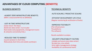ADVANTAGES OF CLOUD COMPUTING (BENEFITS)
BUSINESS BENIFITS
-ALMOST ZERO INFRASTRUCTURE BENEFITS.
(RENT a cloud and PAY for its SERVICES)
-JUST-IN TIME INFRASTRUCTURE
(Lease cloud : few days)
(Build own data center: 2 yrs to plan
Real estate costs,equipments, management teams
& networks connectivity links.)
-REDUCED TIME TO MARKET
(Launch product in short time,
Ridicoulosly short time and volatile workload.)
TECHNICAL BENIFITS
-AUTO SCALING / PROACTIVE SCALING
-EFFICIENT DEVELOPMENT LIFE CYCLE
(Regular monitoring & rectification of faults)
-IMPROVED TESTABILITY
(The Infrastructure
The platforms
The software)
Results available to analyse.
-SECURITY (TRUSTABILITY FACTOR)
(reliable and secure store data center)
No data loss, virus attack.
Strict rights managements strategy.
Availability of a professional team)
 