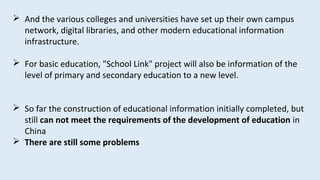  And the various colleges and universities have set up their own campus
network, digital libraries, and other modern educational information
infrastructure.
 For basic education, "School Link" project will also be information of the
level of primary and secondary education to a new level.
 So far the construction of educational information initially completed, but
still can not meet the requirements of the development of education in
China
 There are still some problems
 