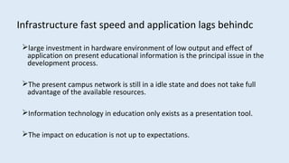 Infrastructure fast speed and application lags behindc
large investment in hardware environment of low output and effect of
application on present educational information is the principal issue in the
development process.
The present campus network is still in a idle state and does not take full
advantage of the available resources.
Information technology in education only exists as a presentation tool.
The impact on education is not up to expectations.
 
