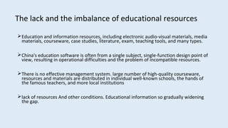 Education and information resources, including electronic audio-visual materials, media
materials, courseware, case studies, literature, exam, teaching tools, and many types.
China's education software is often from a single subject, single-function design point of
view, resulting in operational difficulties and the problem of incompatible resources.
There is no effective management system. large number of high-quality courseware,
resources and materials are distributed in individual well-known schools, the hands of
the famous teachers, and more local institutions
lack of resources And other conditions. Educational information so gradually widening
the gap.
The lack and the imbalance of educational resources
 