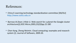 References:
• China E-Learning technology standardization committee [EB/OLI]
http://www.ceJtsc.edu.cn
• Barroso IA.Dean J.Hlzle U. Web search for a planet the Google cluster
architecture[J].IEEE Micro,2003,23(2)􀋖pp.22-28􀋖
• Chen Kang. Zheng Weimin. Cloud computing: examples and research
system [J]. Journal of Software, 2009.20.
 
