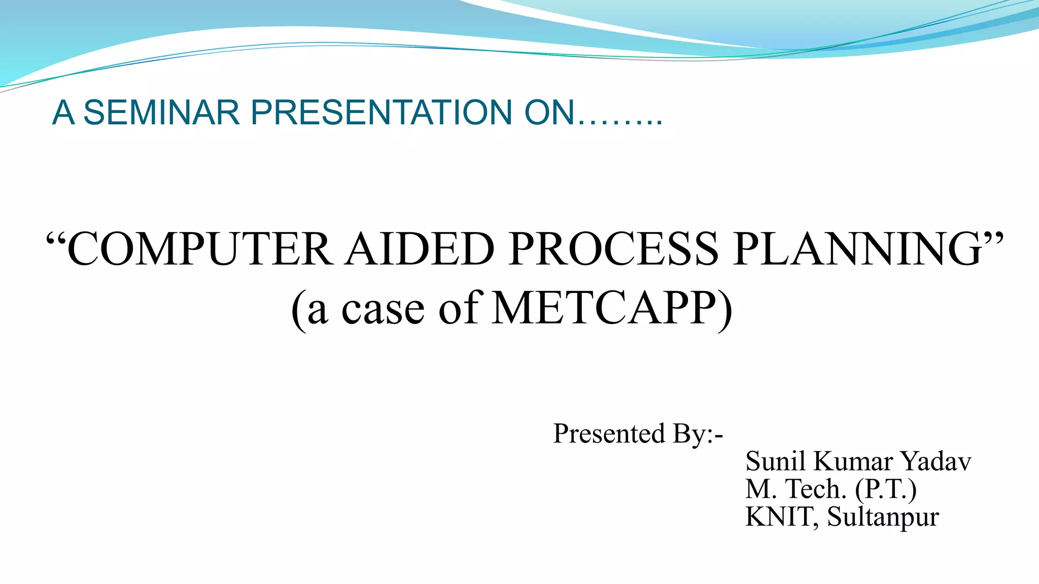 A SEMINAR PRESENTATION ON……..
“COMPUTER AIDED PROCESS PLANNING”
(a case of METCAPP)
Presented By:-
Sunil Kumar Yadav
M. Tech. (P.T.)
KNIT, Sultanpur
 
