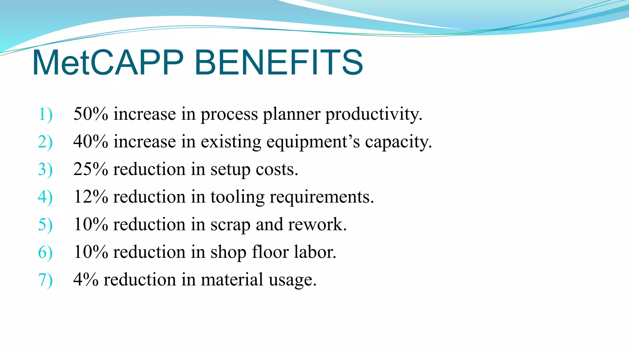MetCAPP BENEFITS
1) 50% increase in process planner productivity.
2) 40% increase in existing equipment’s capacity.
3) 25% reduction in setup costs.
4) 12% reduction in tooling requirements.
5) 10% reduction in scrap and rework.
6) 10% reduction in shop floor labor.
7) 4% reduction in material usage.
 