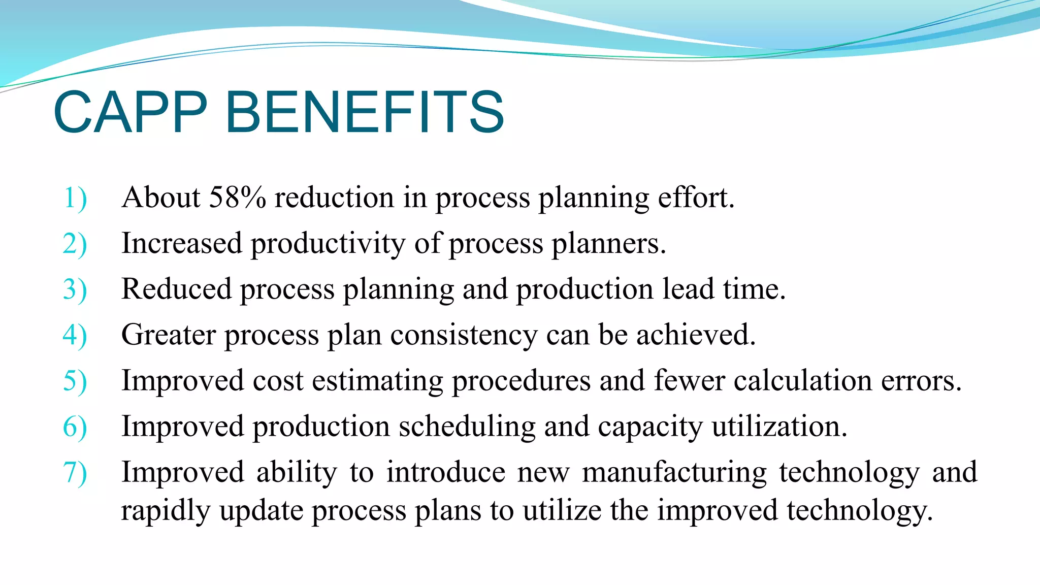 CAPP BENEFITS
1) About 58% reduction in process planning effort.
2) Increased productivity of process planners.
3) Reduced process planning and production lead time.
4) Greater process plan consistency can be achieved.
5) Improved cost estimating procedures and fewer calculation errors.
6) Improved production scheduling and capacity utilization.
7) Improved ability to introduce new manufacturing technology and
rapidly update process plans to utilize the improved technology.
 
