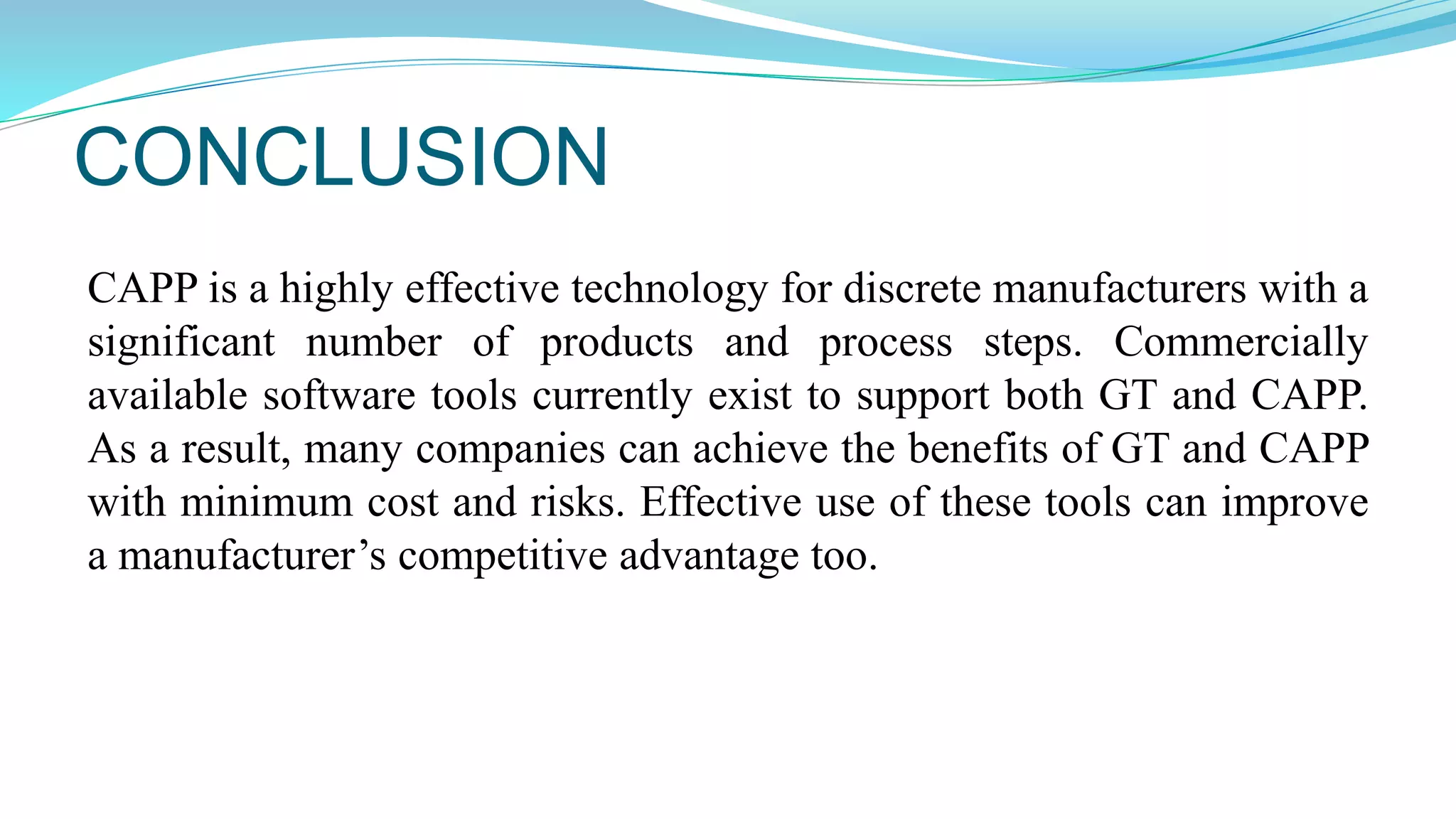 CONCLUSION
CAPP is a highly effective technology for discrete manufacturers with a
significant number of products and process steps. Commercially
available software tools currently exist to support both GT and CAPP.
As a result, many companies can achieve the benefits of GT and CAPP
with minimum cost and risks. Effective use of these tools can improve
a manufacturer’s competitive advantage too.
 