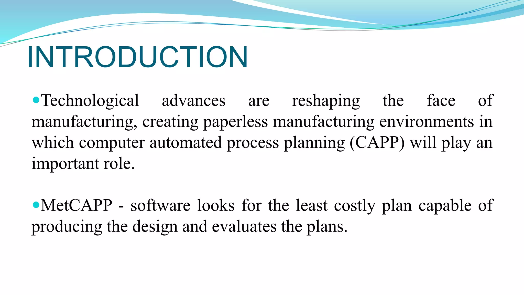 INTRODUCTION
Technological advances are reshaping the face of
manufacturing, creating paperless manufacturing environments in
which computer automated process planning (CAPP) will play an
important role.
MetCAPP - software looks for the least costly plan capable of
producing the design and evaluates the plans.
 
